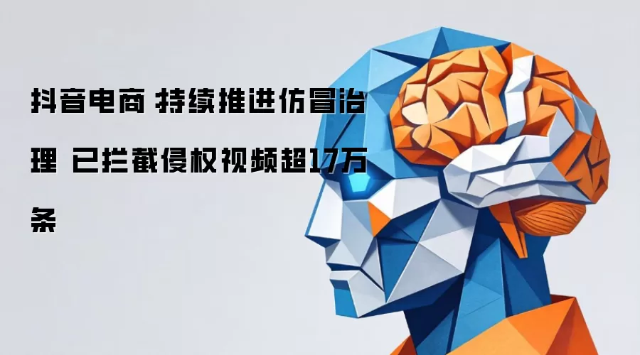 抖音电商：持续推进仿冒治理 已拦截侵权视频超17万条