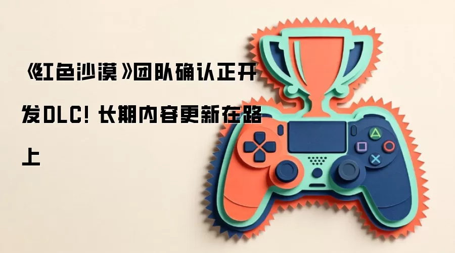 《红色沙漠》团队确认正开发DLC! 长期内容更新在路上