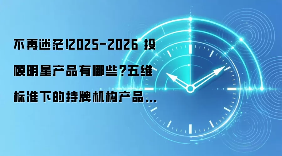 不再迷茫！2025-2026 投顾明星产品有哪些？五维标准下的持牌机构产品解析