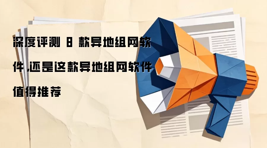 深度评测 8 款异地组网软件，还是这款异地组网软件值得推荐