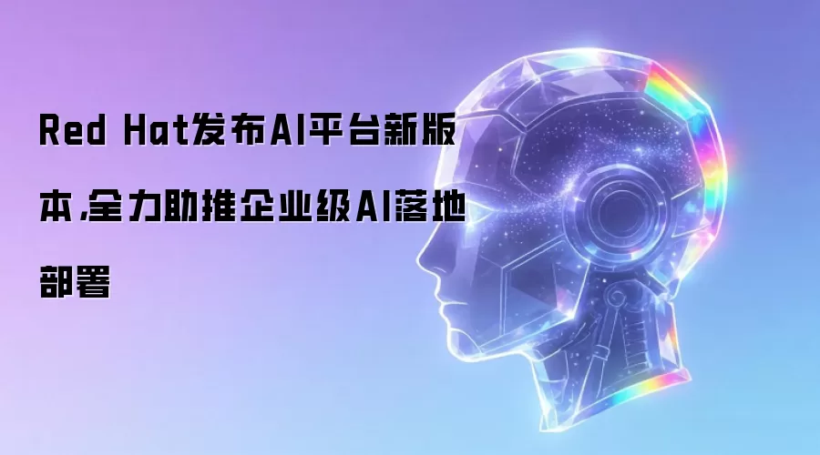 Red Hat发布AI平台新版本，全力助推企业级AI落地部署