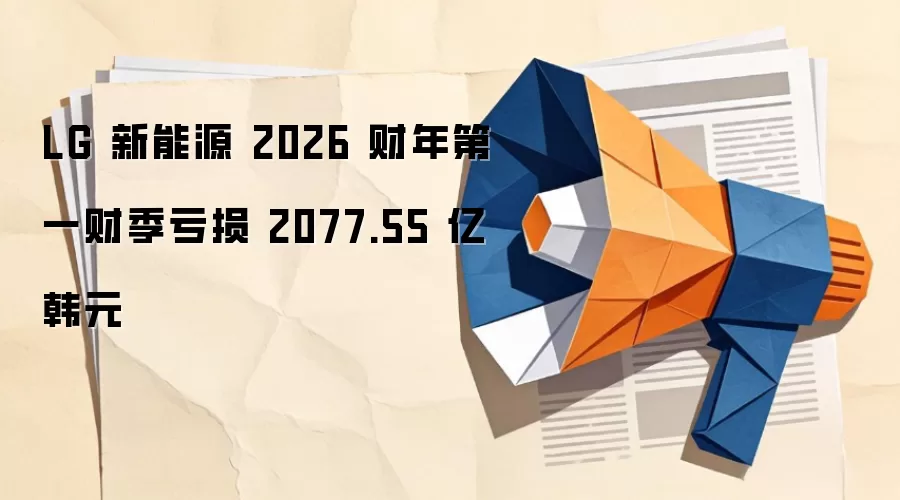 LG 新能源 2026 财年第一财季亏损 2077.55 亿韩元