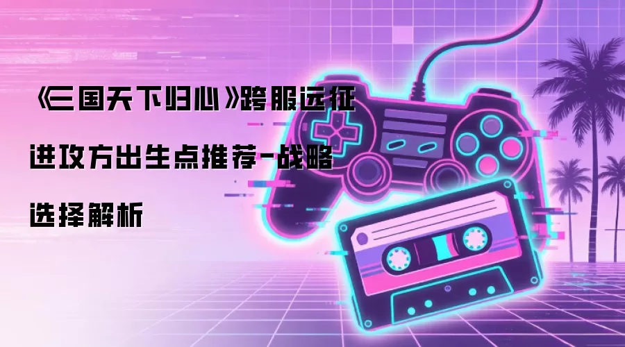 《三国天下归心》跨服远征进攻方出生点推荐-战略选择解析