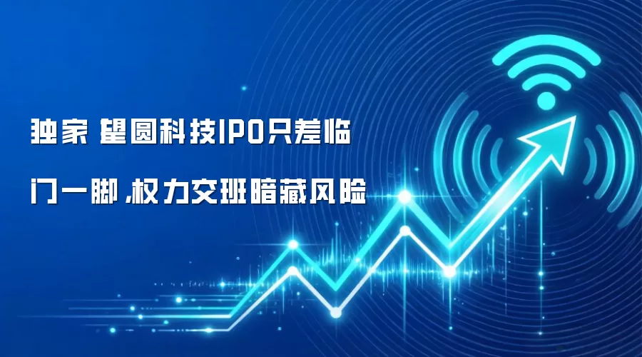 独家丨望圆科技IPO只差临门一脚,权力交班暗藏风险