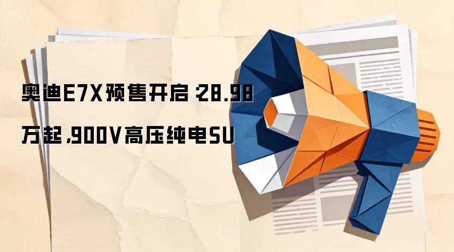 奥迪E7X预售开启：28.98万起，900V高压纯电SU