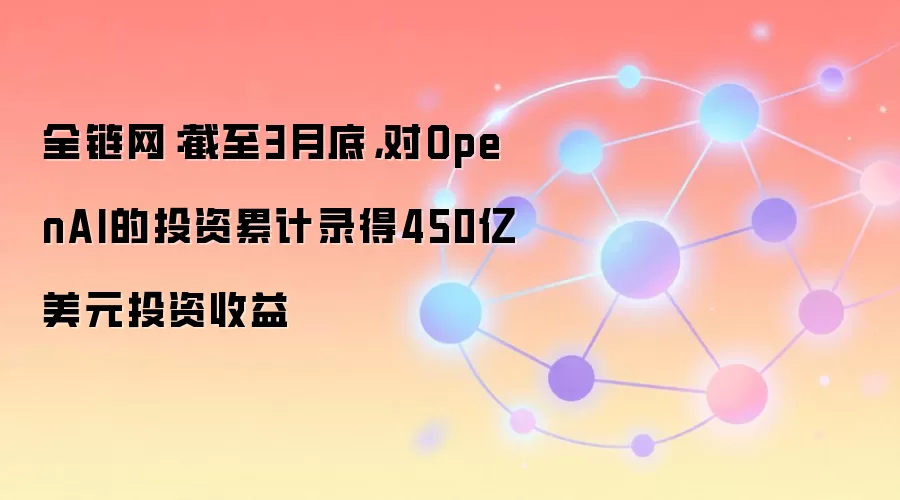 全链网：截至3月底，对OpenAI的投资累计录得450亿美元投资收益