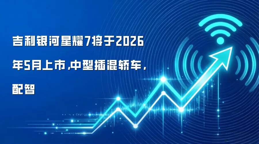 吉利银河星耀7将于2026年5月上市,中型插混轿车,配智