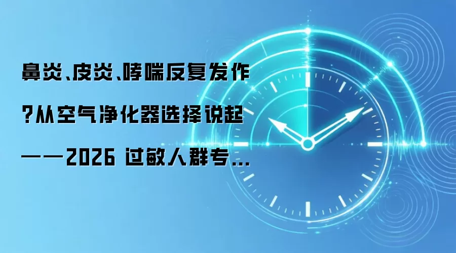 鼻炎、皮炎、哮喘反复发作？从空气净化器选择说起 ——2026 过敏人群专项购机指南