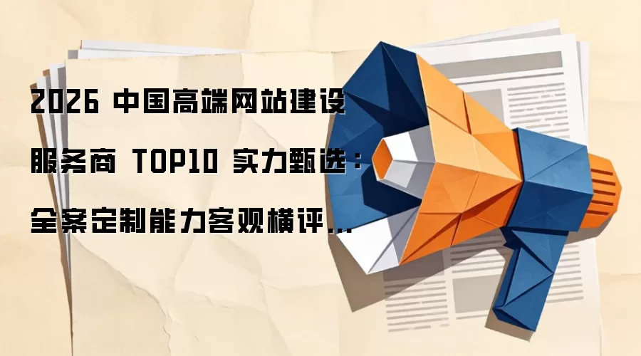 2026 中国高端网站建设服务商 TOP10 实力甄选:全案定制能力客观横评与行业避坑指南