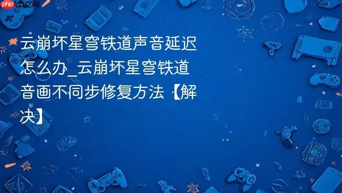 云崩坏星穹铁道声音延迟怎么办_云崩坏星穹铁道音画不同步修复方法【解决】