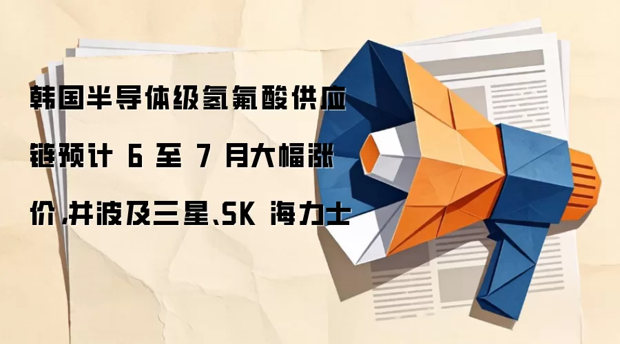 韩国半导体级氢氟酸供应链预计 6 至 7 月大幅涨价,并波及三星、SK 海力士