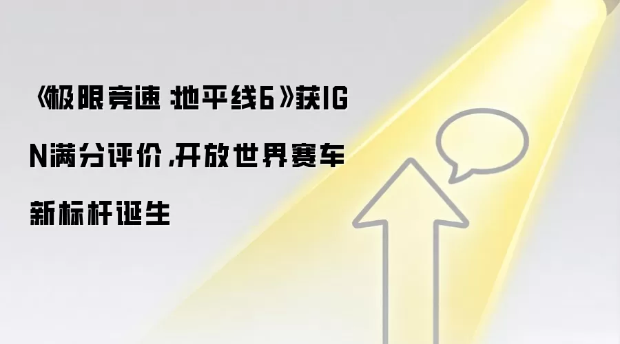 《极限竞速：地平线6》获IGN满分评价，开放世界赛车新标杆诞生