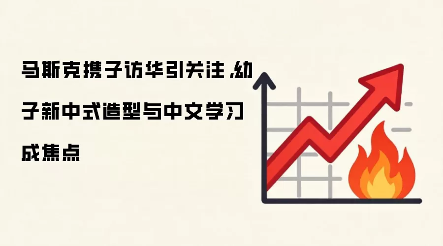 马斯克携子访华引关注,幼子新中式造型与中文学习成焦点