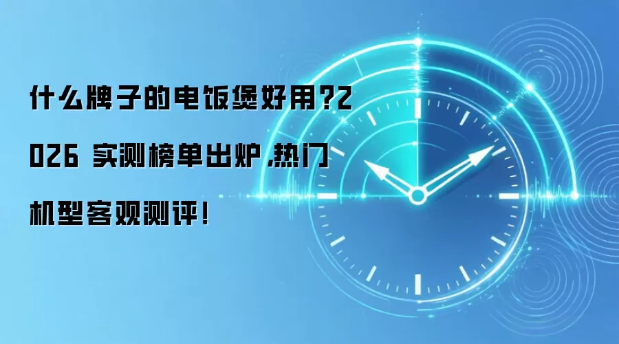 什么牌子的电饭煲好用？2026 实测榜单出炉，热门机型客观测评！