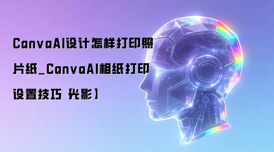 CanvaAI设计怎样打印照片纸_CanvaAI相纸打印设置技巧【光影】