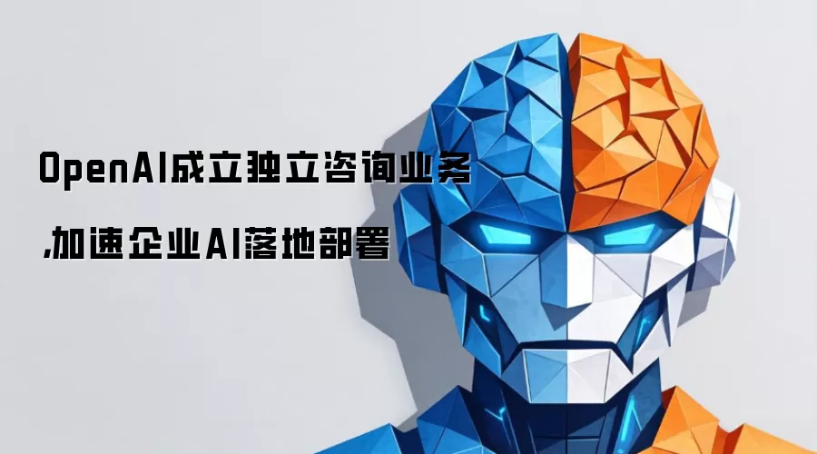 OpenAI成立独立咨询业务，加速企业AI落地部署