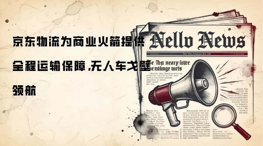 京东物流为商业火箭提供全程运输保障,无人车戈壁领航