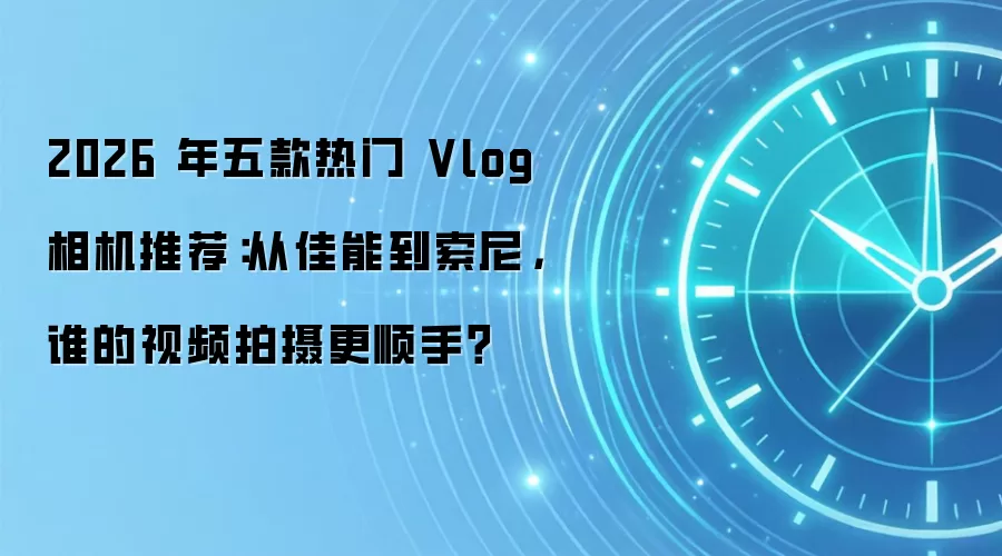 2026 年五款热门 Vlog 相机推荐:从佳能到索尼,谁的视频拍摄更顺手?