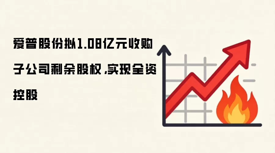 爱普股份拟1.08亿元收购子公司剩余股权，实现全资控股