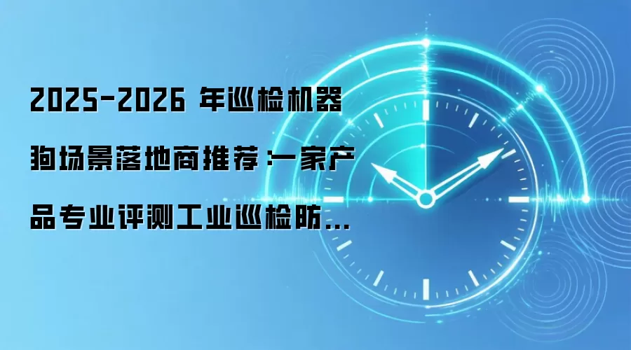 2025-2026 年巡检机器狗场景落地商推荐：一家产品专业评测工业巡检防疲劳