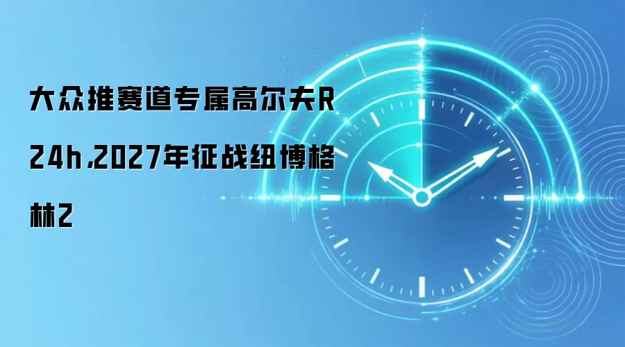 大众推赛道专属高尔夫R 24h，2027年征战纽博格林2