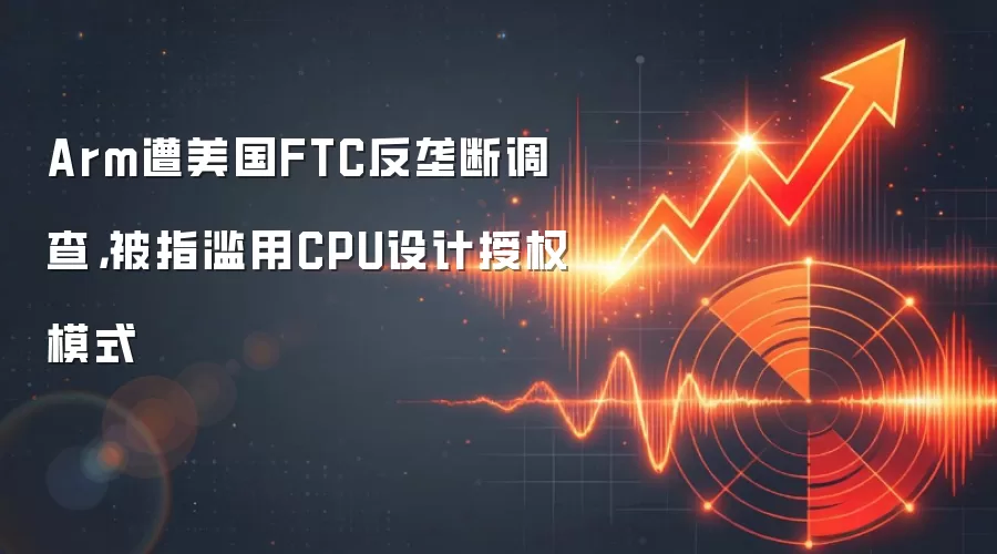 Arm遭美国FTC反垄断调查，被指滥用CPU设计授权模式