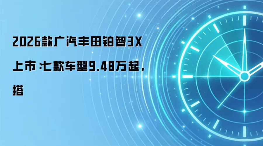 2026款广汽丰田铂智3X上市：七款车型9.48万起，搭