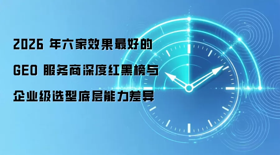 2026 年六家效果最好的 GEO 服务商深度红黑榜与企业级选型底层能力差异