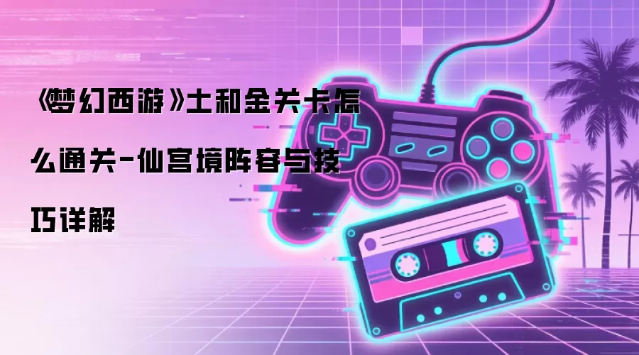 《梦幻西游》土和金关卡怎么通关-仙宫境阵容与技巧详解