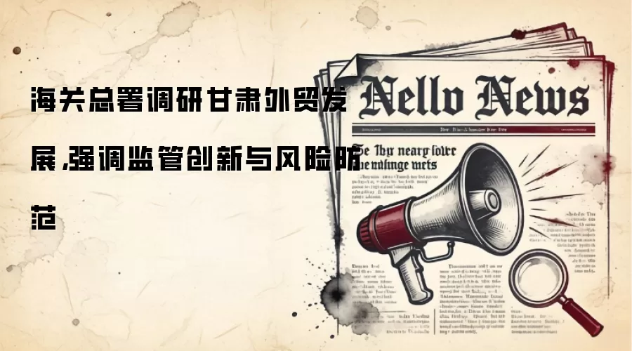 海关总署调研甘肃外贸发展，强调监管创新与风险防范