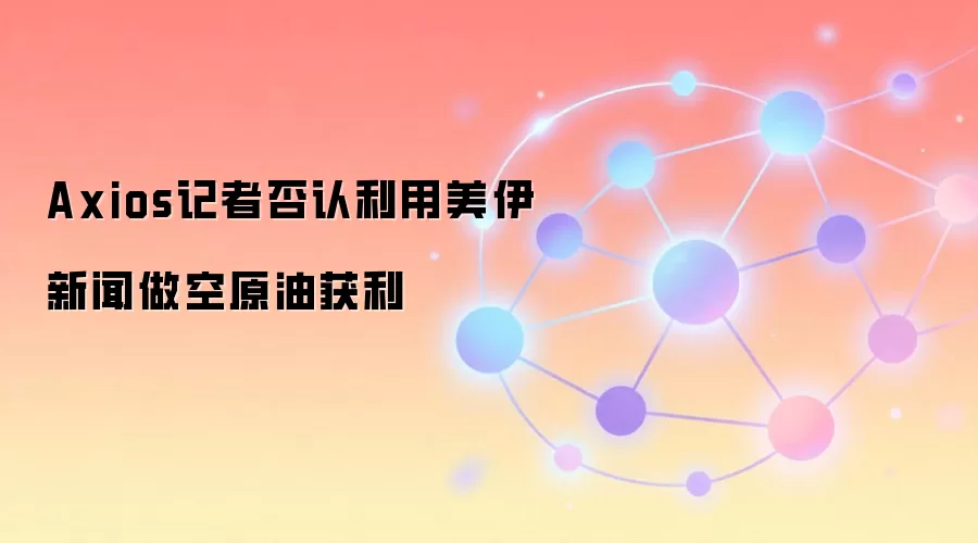 Axios记者否认利用美伊新闻做空原油获利