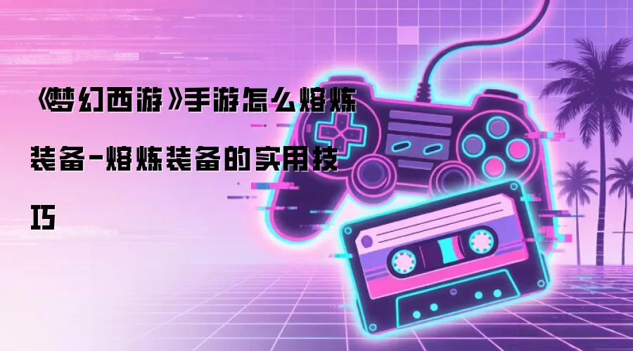 《梦幻西游》手游怎么熔炼装备-熔炼装备的实用技巧