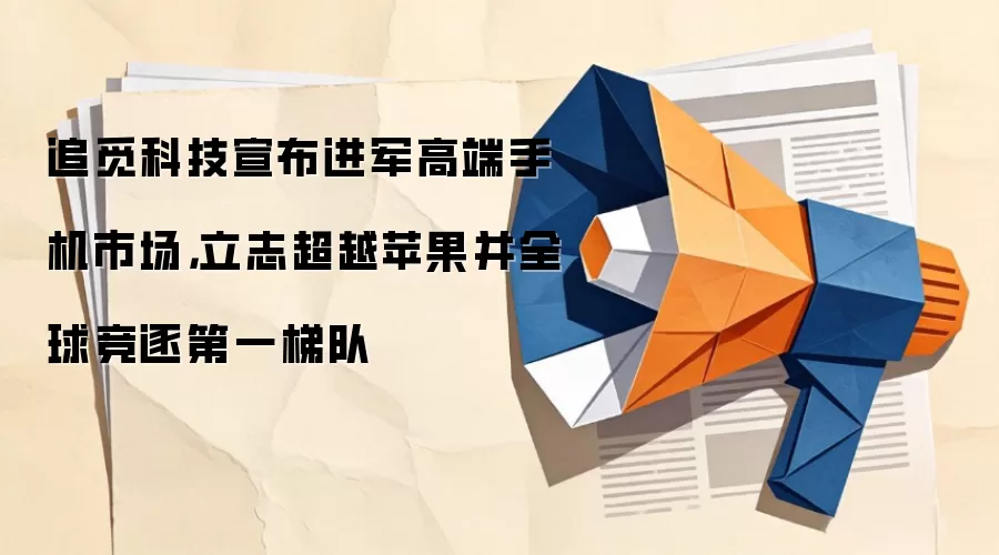 追觅科技宣布进军高端手机市场,立志超越苹果并全球竞逐第一梯队