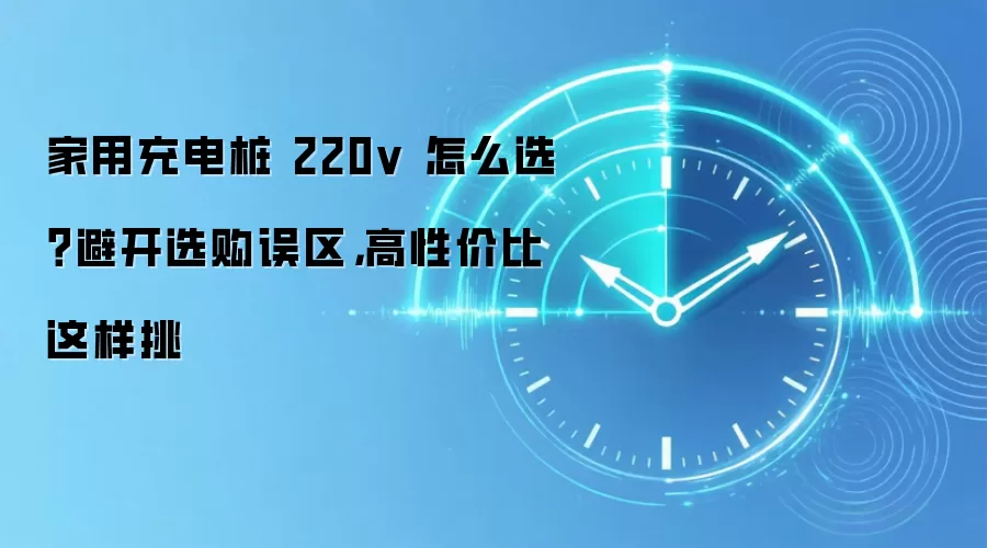家用充电桩 220v 怎么选？避开选购误区，高性价比这样挑