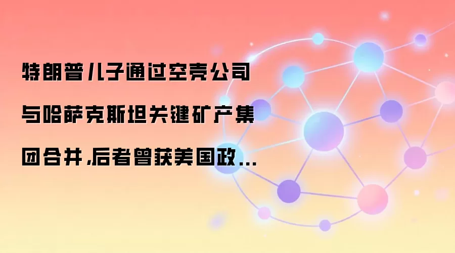 特朗普儿子通过空壳公司与哈萨克斯坦关键矿产集团合并,后者曾获美国政府16亿美元支持