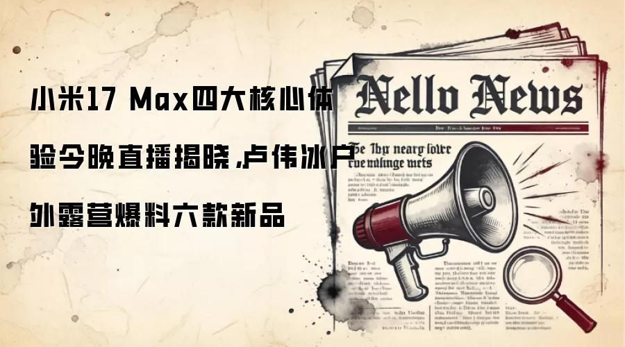 小米17 Max四大核心体验今晚直播揭晓,卢伟冰户外露营爆料六款新品