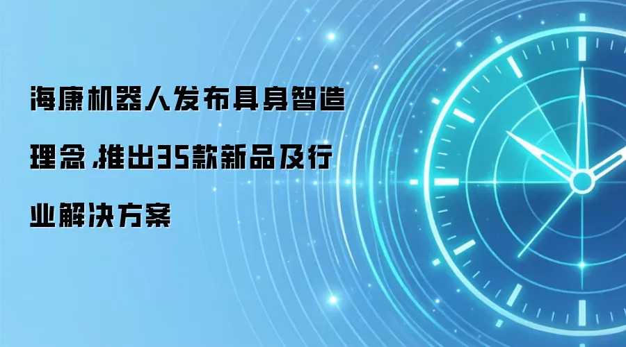 海康机器人发布具身智造理念，推出35款新品及行业解决方案