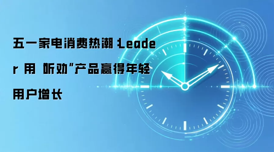 五一家电消费热潮：Leader 用“听劝”产品赢得年轻用户增长
