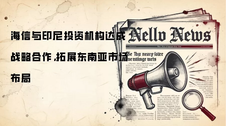 海信与印尼投资机构达成战略合作，拓展东南亚市场布局