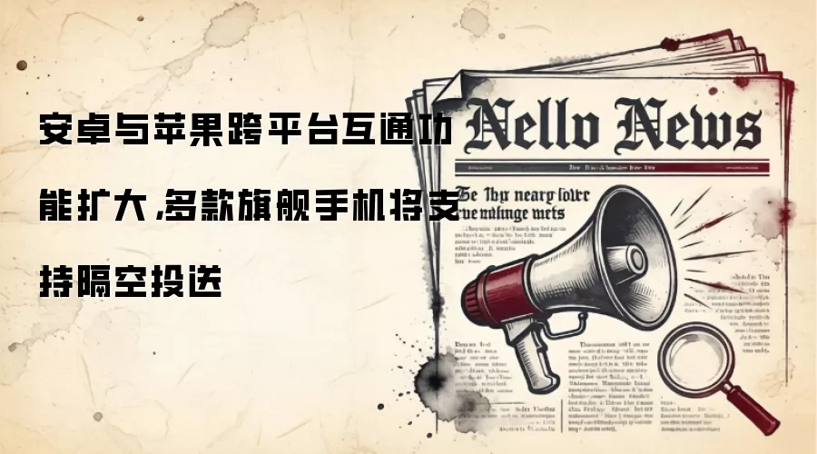 安卓与苹果跨平台互通功能扩大,多款旗舰手机将支持隔空投送