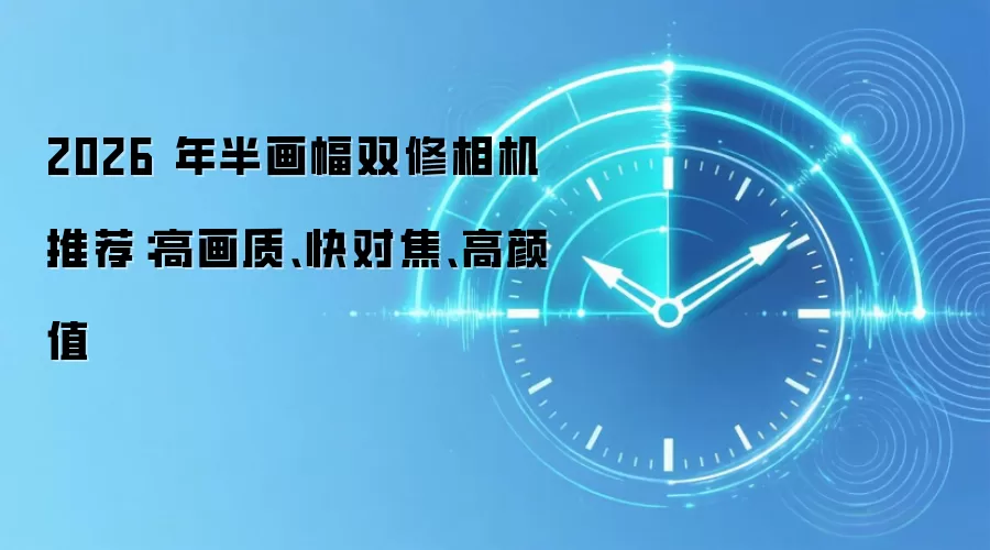 2026 年半画幅双修相机推荐:高画质、快对焦、高颜值
