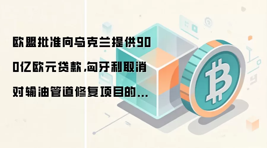欧盟批准向乌克兰提供900亿欧元贷款，匈牙利取消对输油管道修复项目的否决权