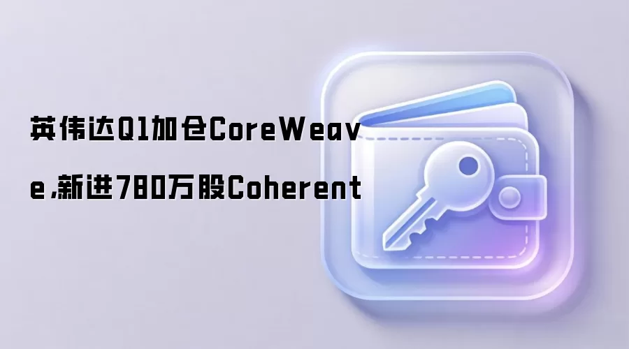 英伟达Q1持仓分析:加仓CoreWeave,新进Coherent与生物科技AI公司