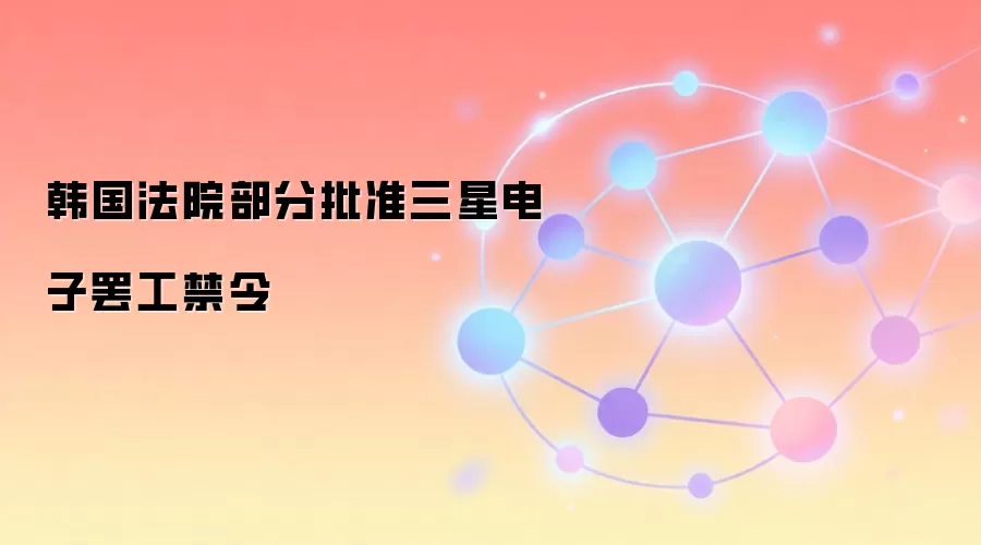 韩国法院部分批准三星电子罢工禁令，全球芯片供应链稳定性受关注