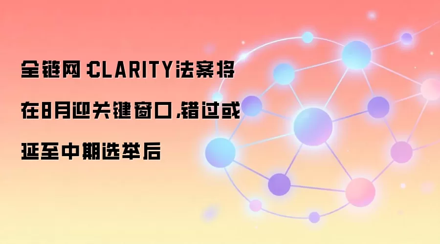 全链网:CLARITY法案将在8月迎关键窗口,错过或延至中期选举后