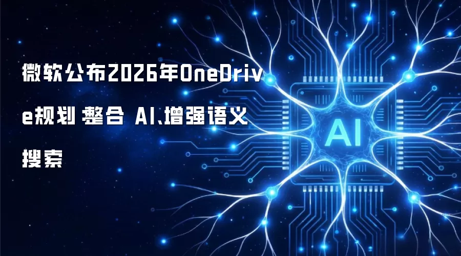 微软公布2026年OneDrive规划：整合 AI、增强语义搜索