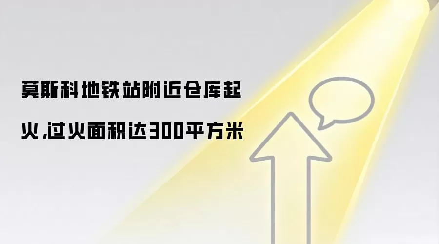 莫斯科地铁站附近仓库起火，过火面积达300平方米
