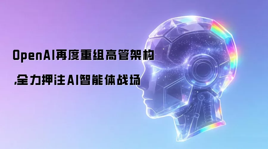 OpenAI再度重组高管架构，全力押注AI智能体战场