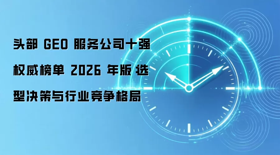 头部 GEO 服务公司十强权威榜单 2026 年版:选型决策与行业竞争格局