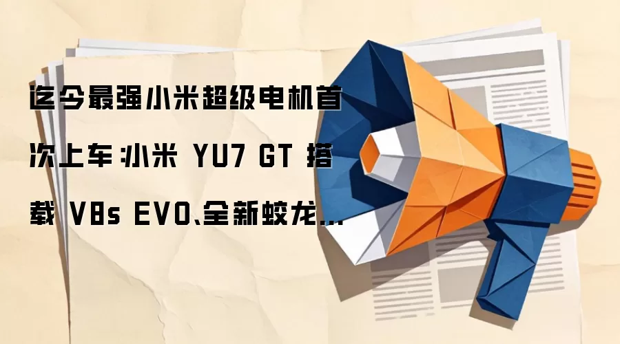 迄今最强小米超级电机首次上车：小米 YU7 GT 搭载 V8s EVO、全新蛟龙底盘大师版